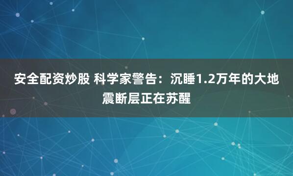 安全配资炒股 科学家警告：沉睡1.2万年的大地震断层正在苏醒