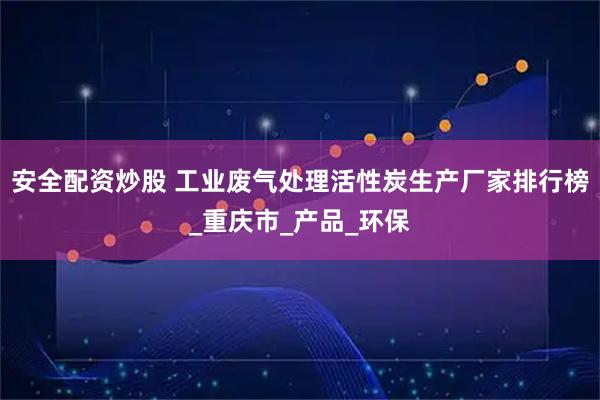 安全配资炒股 工业废气处理活性炭生产厂家排行榜_重庆市_产品_环保