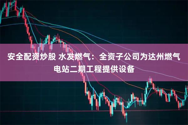 安全配资炒股 水发燃气：全资子公司为达州燃气电站二期工程提供设备