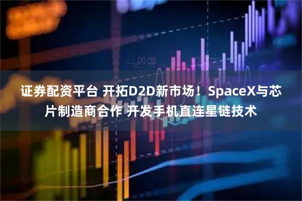 证券配资平台 开拓D2D新市场！SpaceX与芯片制造商合作 开发手机直连星链技术