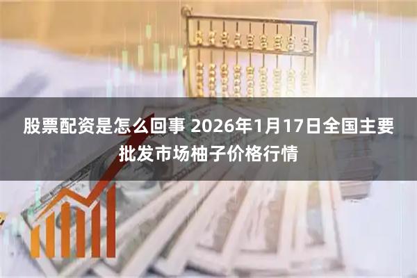 股票配资是怎么回事 2026年1月17日全国主要批发市场柚子价格行情
